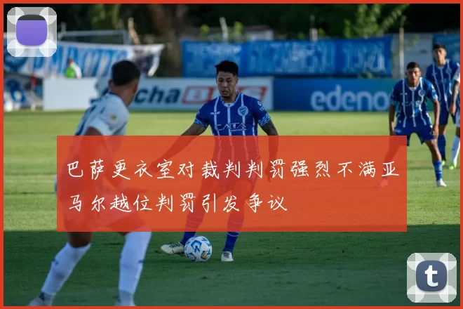 巴萨更衣室对裁判判罚强烈不满亚马尔越位判罚引发争议