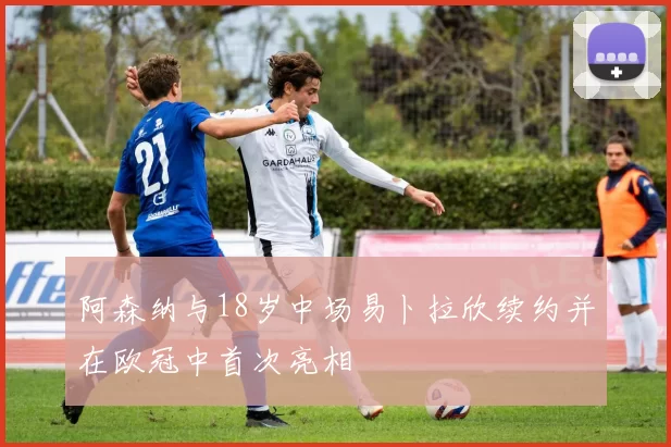 阿森纳与18岁中场易卜拉欣续约并在欧冠中首次亮相