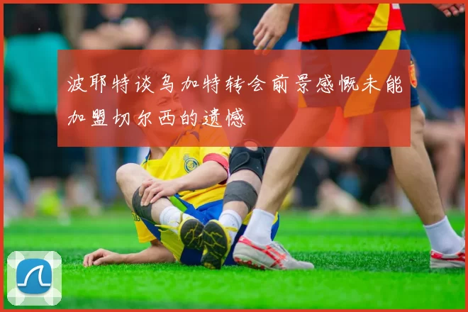 波耶特谈乌加特转会前景感慨未能加盟切尔西的遗憾