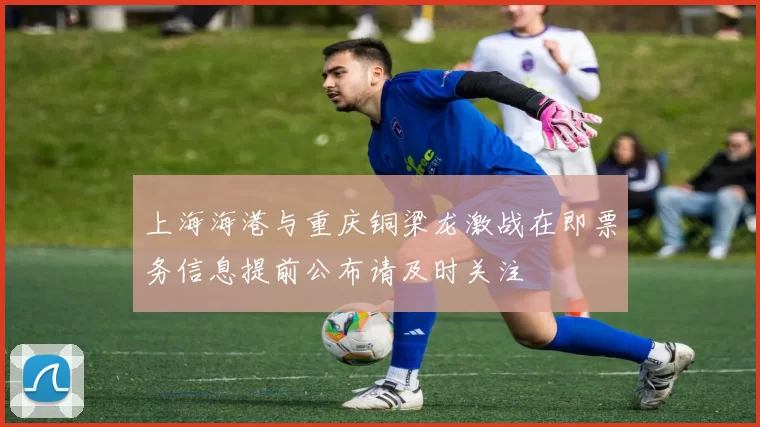 上海海港与重庆铜梁龙激战在即票务信息提前公布请及时关注