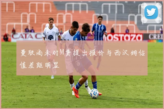 曼联尚未对M费提出报价与西汉姆估值差距明显