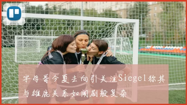 字母哥今夏去向引关注Siegel称其与雄鹿关系如闹剧般复杂