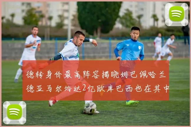 德转身价最高阵容揭晓姆巴佩哈兰德亚马尔均达2亿欧库巴西也在其中