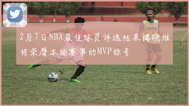 2月7日NBA最佳球员评选结果揭晓谁将荣膺本场赛事的MVP称号