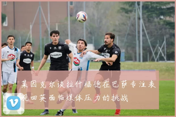 莱因克尔谈拉什福德在巴萨专注表现回英面临媒体压力的挑战