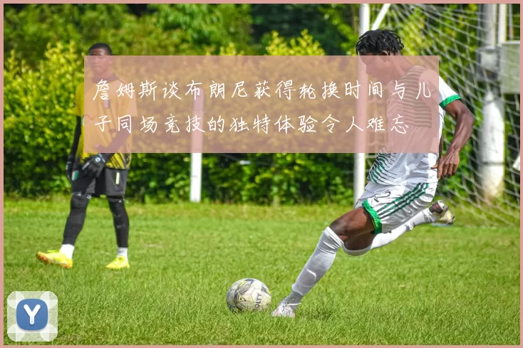 詹姆斯谈布朗尼获得轮换时间与儿子同场竞技的独特体验令人难忘