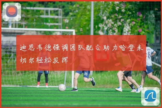 迪恩韦德强调团队配合助力哈登米切尔轻松发挥