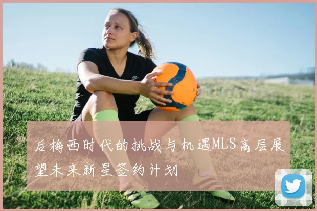 后梅西时代的挑战与机遇MLS高层展望未来新星签约计划