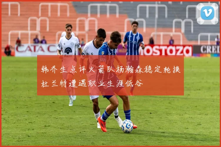 韩乔生点评火箭队杨瀚森稳定轮换杜兰特遭遇职业生涯低谷