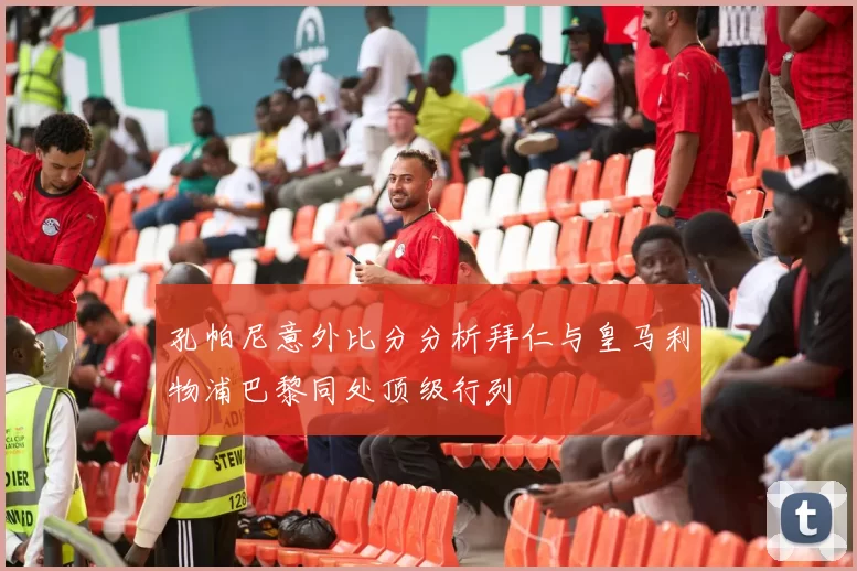 孔帕尼意外比分分析拜仁与皇马利物浦巴黎同处顶级行列