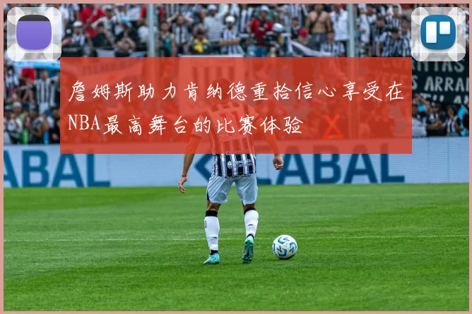 詹姆斯助力肯纳德重拾信心享受在NBA最高舞台的比赛体验