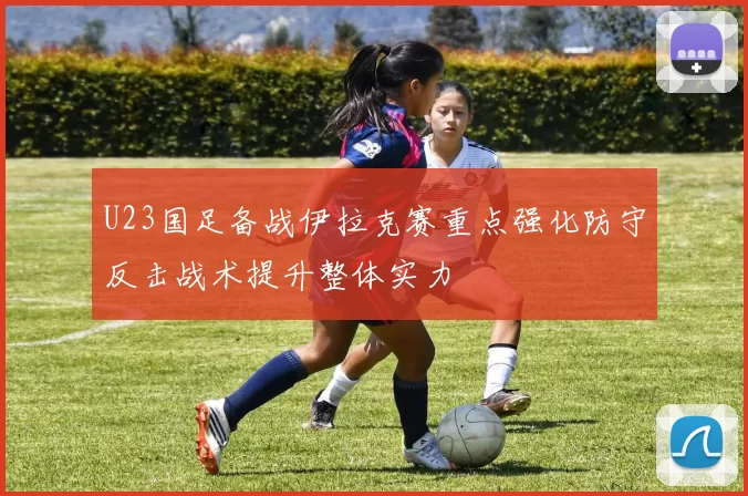 U23国足备战伊拉克赛重点强化防守反击战术提升整体实力
