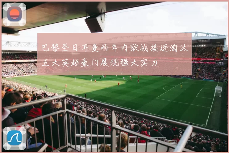 巴黎圣日耳曼两年内欧战接连淘汰五大英超豪门展现强大实力
