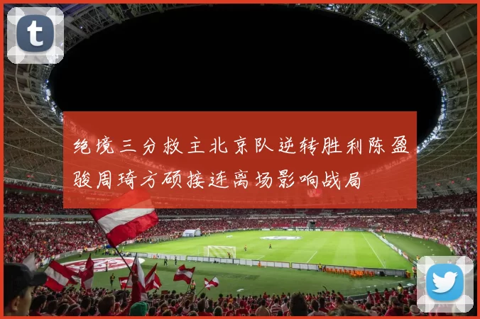 绝境三分救主北京队逆转胜利陈盈骏周琦方硕接连离场影响战局