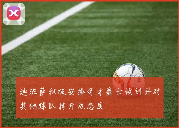 迪班萨积极安排奇才爵士试训并对其他球队持开放态度